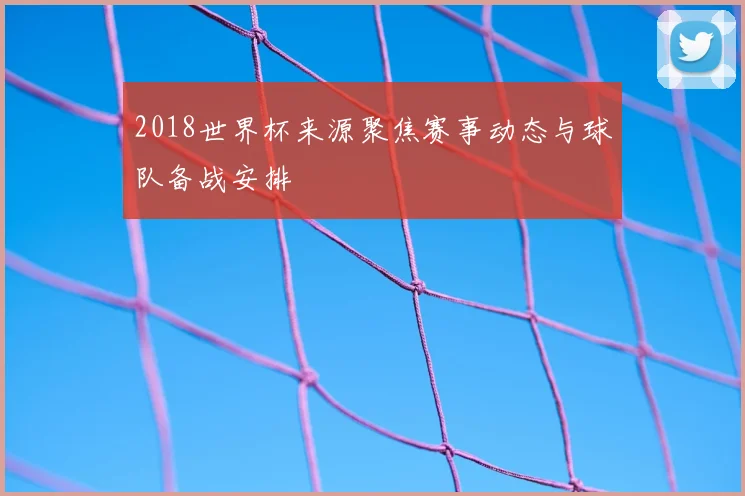 2018世界杯来源聚焦赛事动态与球队备战安排