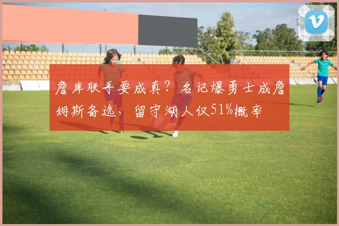 詹库联手要成真?名记爆勇士成詹姆斯备选,留守湖人仅51%概率