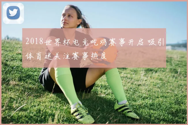 2018世界杯电竞吃鸡赛事开启 吸引体育迷关注赛事热度