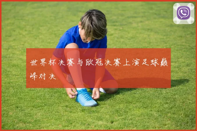 世界杯决赛与欧冠决赛上演足球巅峰对决