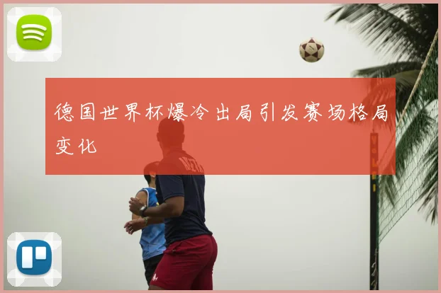 德国世界杯爆冷出局引发赛场格局变化