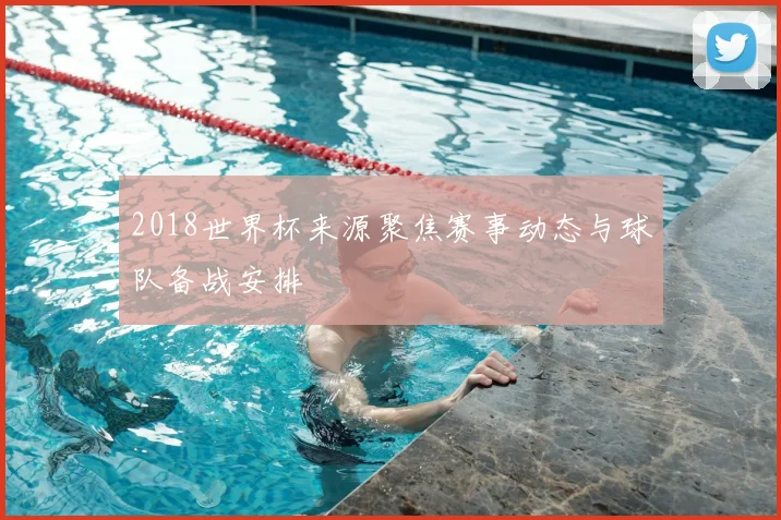 2018世界杯来源聚焦赛事动态与球队备战安排