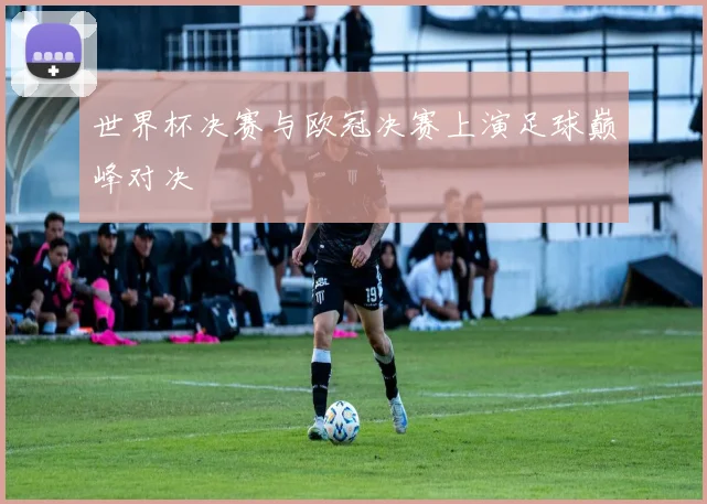 世界杯决赛与欧冠决赛上演足球巅峰对决