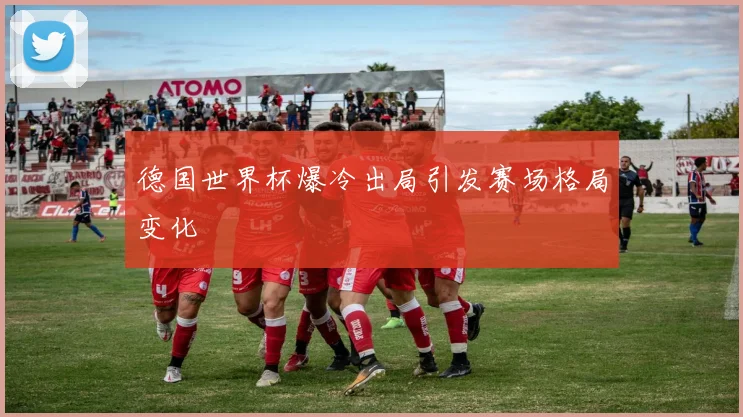 德国世界杯爆冷出局引发赛场格局变化